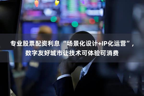专业股票配资利息 “场景化设计+IP化运营”，数字友好城市让技术可体验可消费