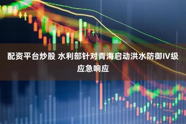 配资平台炒股 水利部针对青海启动洪水防御Ⅳ级应急响应