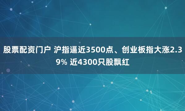 股票配资门户 沪指逼近3500点、创业板指大涨2.39% 近4300只股飘红