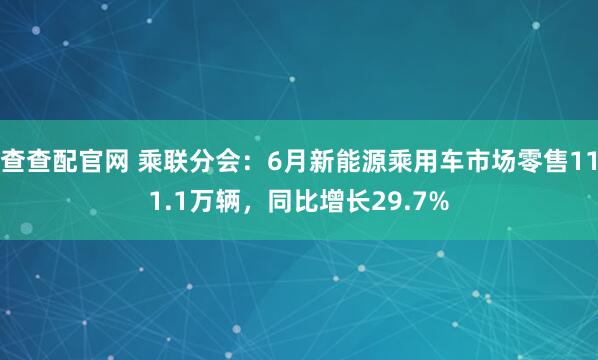 查查配官网 乘联分会：6月新能源乘用车市场零售111.1万辆，同比增长29.7%