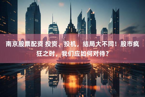 南京股票配资 投资、投机，结局大不同！股市疯狂之时，我们应如何对待？