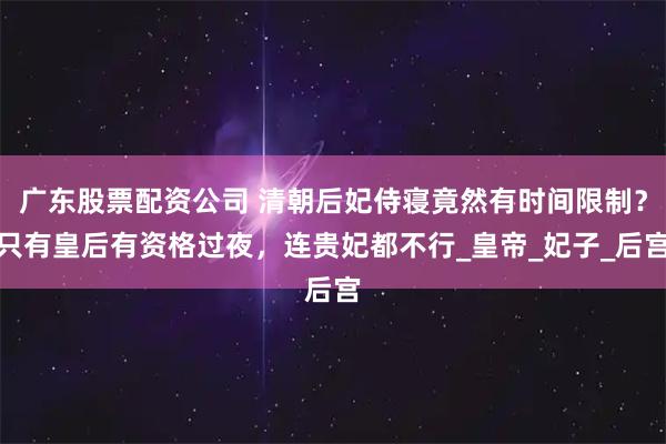 广东股票配资公司 清朝后妃侍寝竟然有时间限制？只有皇后有资格过夜，连贵妃都不行_皇帝_妃子_后宫