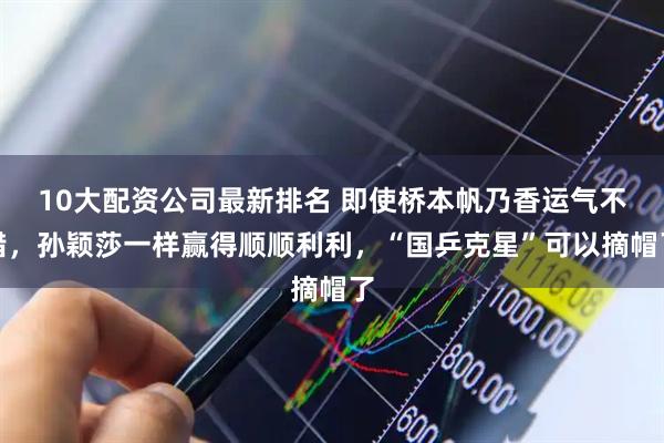 10大配资公司最新排名 即使桥本帆乃香运气不错，孙颖莎一样赢得顺顺利利，“国乒克星”可以摘帽了