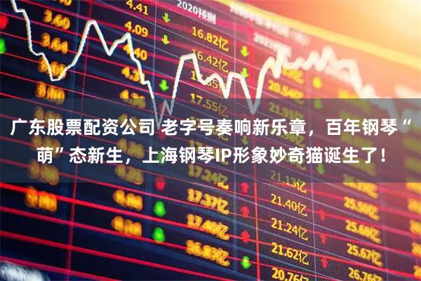 广东股票配资公司 老字号奏响新乐章，百年钢琴“萌”态新生，上海钢琴IP形象妙奇猫诞生了！