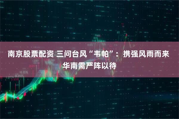 南京股票配资 三问台风“韦帕”：携强风雨而来 华南需严阵以待