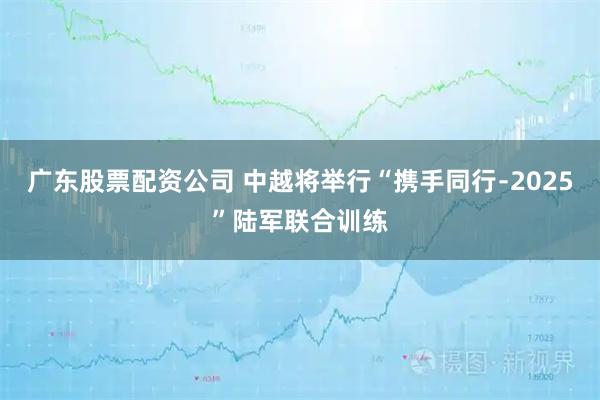 广东股票配资公司 中越将举行“携手同行﹣2025”陆军联合训练