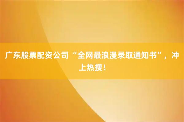 广东股票配资公司 “全网最浪漫录取通知书”，冲上热搜！