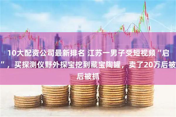 10大配资公司最新排名 江苏一男子受短视频“启发”，买探测仪野外探宝挖到藏宝陶罐，卖了20万后被抓