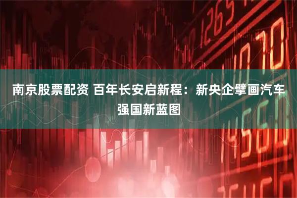 南京股票配资 百年长安启新程：新央企擘画汽车强国新蓝图