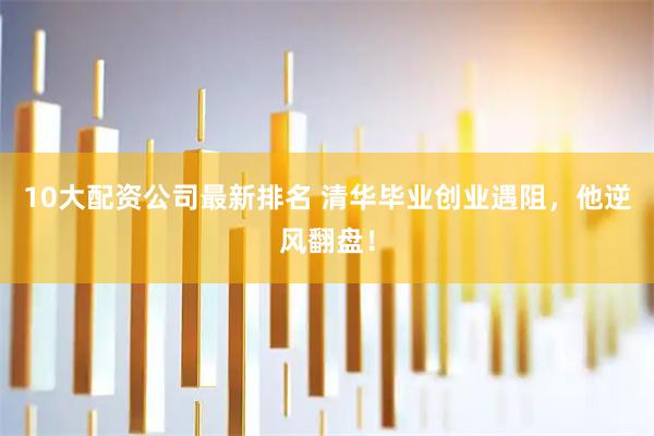 10大配资公司最新排名 清华毕业创业遇阻，他逆风翻盘！
