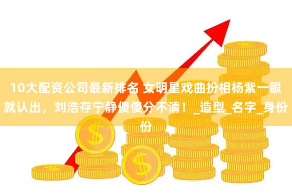 10大配资公司最新排名 女明星戏曲扮相杨紫一眼就认出，刘浩存宁静傻傻分不清！_造型_名字_身份