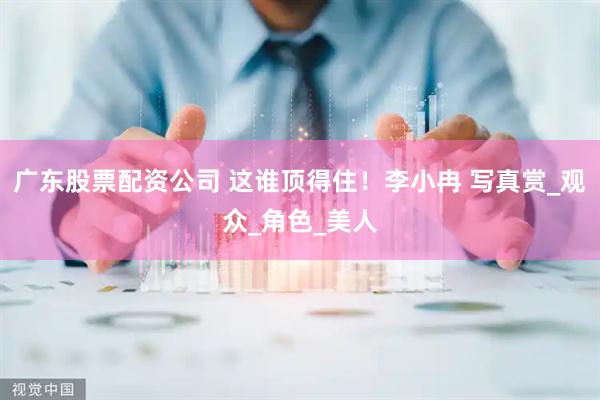 广东股票配资公司 这谁顶得住！李小冉 写真赏_观众_角色_美人