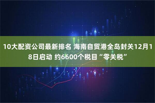 10大配资公司最新排名 海南自贸港全岛封关12月18日启动 约6600个税目“零关税”
