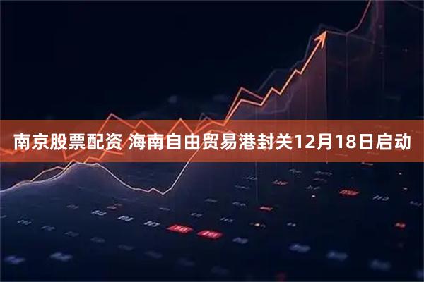 南京股票配资 海南自由贸易港封关12月18日启动