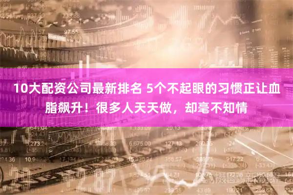 10大配资公司最新排名 5个不起眼的习惯正让血脂飙升！很多人天天做，却毫不知情