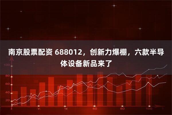 南京股票配资 688012，创新力爆棚，六款半导体设备新品来了