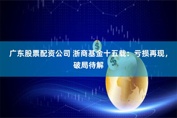 广东股票配资公司 浙商基金十五载：亏损再现，破局待解