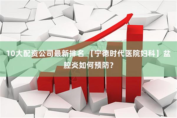 10大配资公司最新排名 【宁德时代医院妇科】盆腔炎如何预防？
