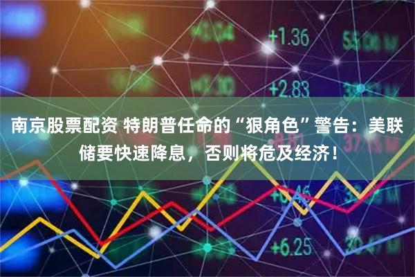 南京股票配资 特朗普任命的“狠角色”警告：美联储要快速降息，否则将危及经济！