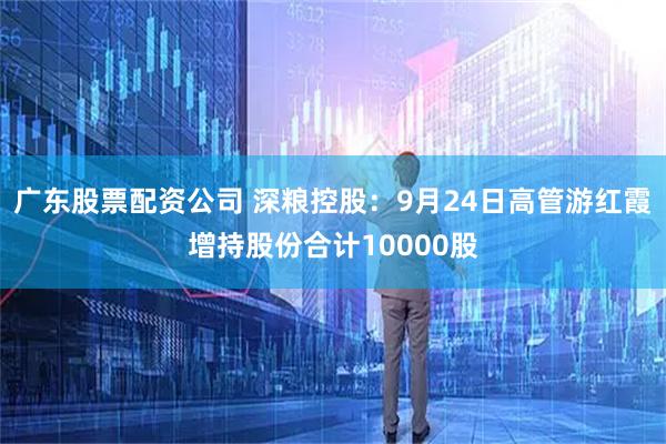 广东股票配资公司 深粮控股：9月24日高管游红霞增持股份合计10000股
