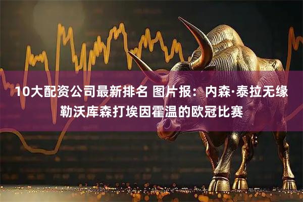 10大配资公司最新排名 图片报：内森·泰拉无缘勒沃库森打埃因霍温的欧冠比赛