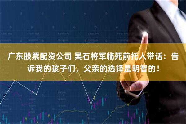 广东股票配资公司 吴石将军临死前托人带话：告诉我的孩子们，父亲的选择是明智的！