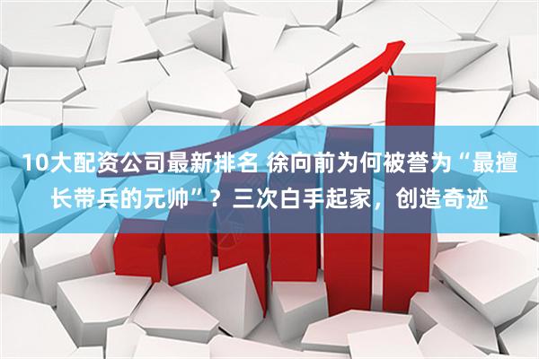 10大配资公司最新排名 徐向前为何被誉为“最擅长带兵的元帅”？三次白手起家，创造奇迹