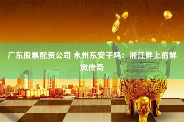 广东股票配资公司 永州东安子鸡：湘江畔上的鲜嫩传奇