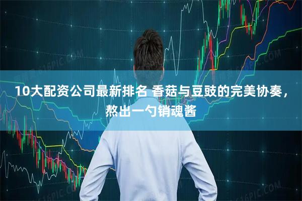 10大配资公司最新排名 香菇与豆豉的完美协奏，熬出一勺销魂酱