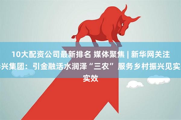 10大配资公司最新排名 媒体聚焦 | 新华网关注华兴集团：引金融活水润泽“三农” 服务乡村振兴见实效