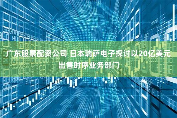 广东股票配资公司 日本瑞萨电子探讨以20亿美元出售时序业务部门