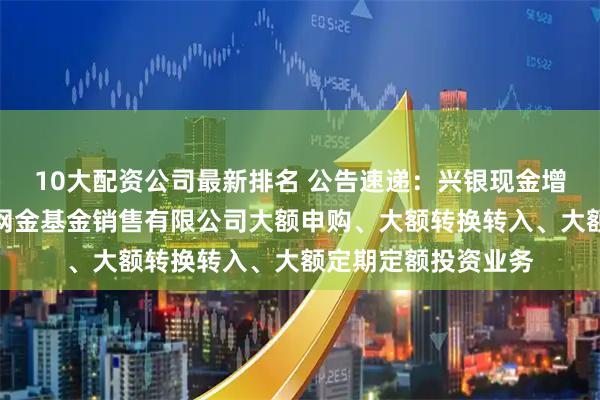 10大配资公司最新排名 公告速递:兴银现金增利基金调整在大连网金基金销售有限公司大额申购、大额转换转入、大额定期定额投资业务