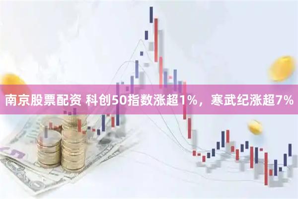 南京股票配资 科创50指数涨超1%，寒武纪涨超7%