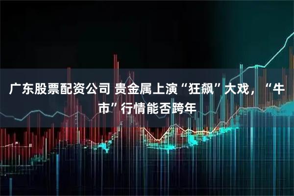 广东股票配资公司 贵金属上演“狂飙”大戏，“牛市”行情能否跨年