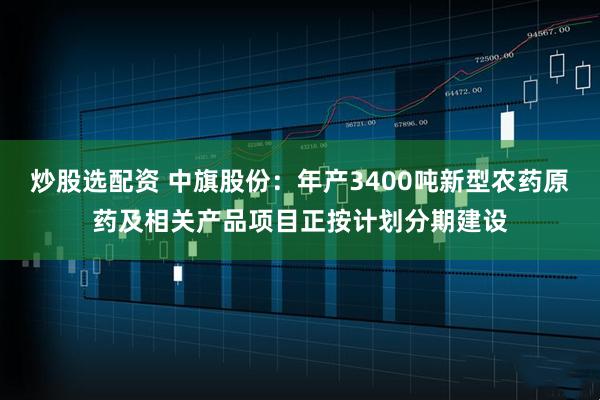 炒股选配资 中旗股份:年产3400吨新型农药原药及相关产品项目正按计划分期建设