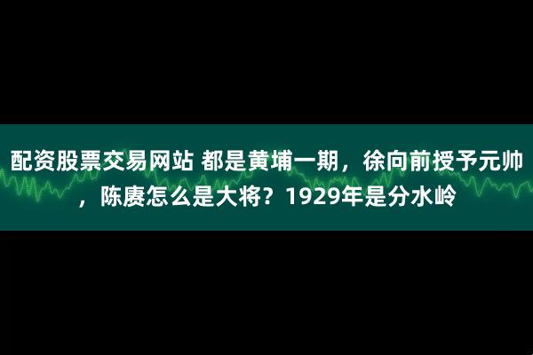 配资股票交易网站 都是黄埔一期，徐向前授予元帅，陈赓怎么是大将？1929年是分水岭