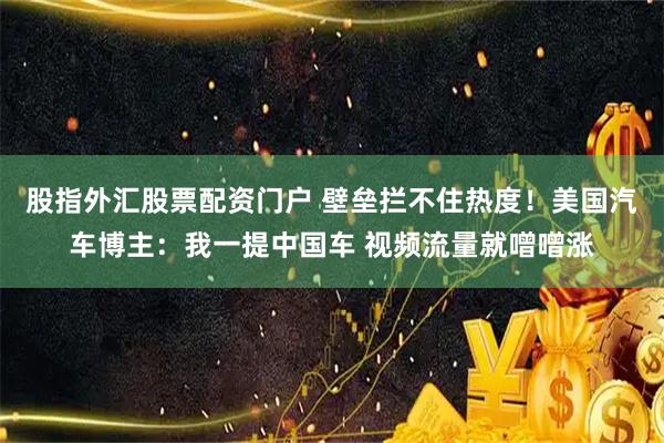 股指外汇股票配资门户 壁垒拦不住热度！美国汽车博主：我一提中国车 视频流量就噌噌涨