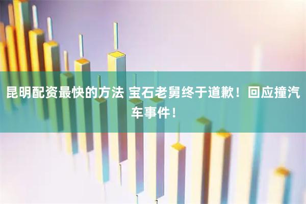 昆明配资最快的方法 宝石老舅终于道歉！回应撞汽车事件！
