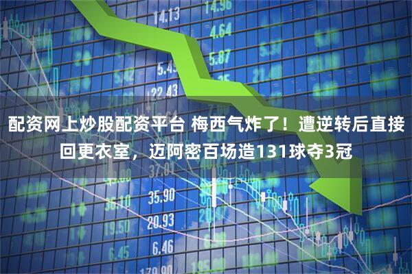 配资网上炒股配资平台 梅西气炸了！遭逆转后直接回更衣室，迈阿密百场造131球夺3冠