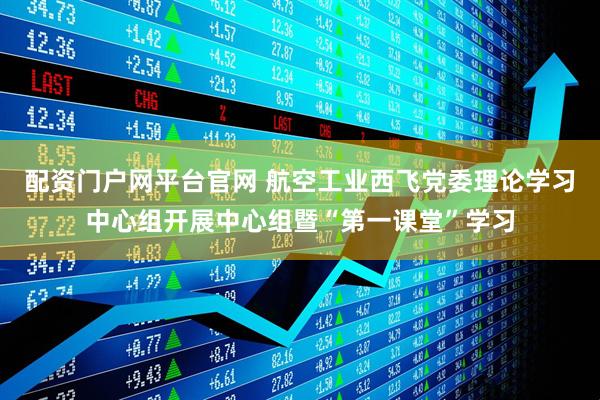 配资门户网平台官网 航空工业西飞党委理论学习中心组开展中心组暨“第一课堂”学习