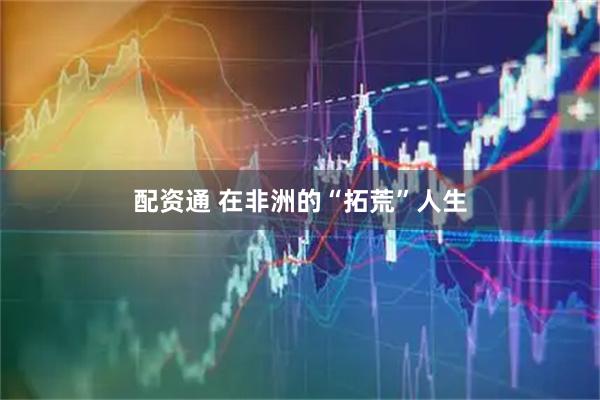 配资通 在非洲的“拓荒”人生