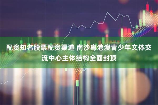 配资知名股票配资渠道 南沙粤港澳青少年文体交流中心主体结构全面封顶
